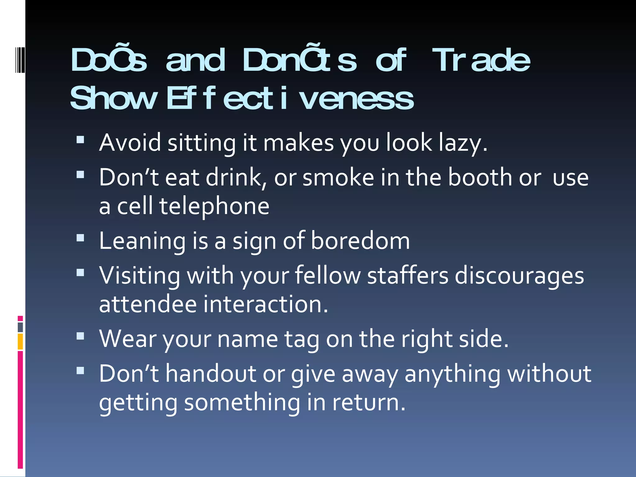 Do’s and Don’ts of Trade Show Effectiveness Avoid sitting it makes you look lazy. Don’t eat drink, or smoke in the booth or  use a cell telephone Leaning is a sign of boredom Visiting with your fellow staffers discourages attendee interaction. Wear your name tag on the right side. Don’t handout or give away anything without getting something in return. 