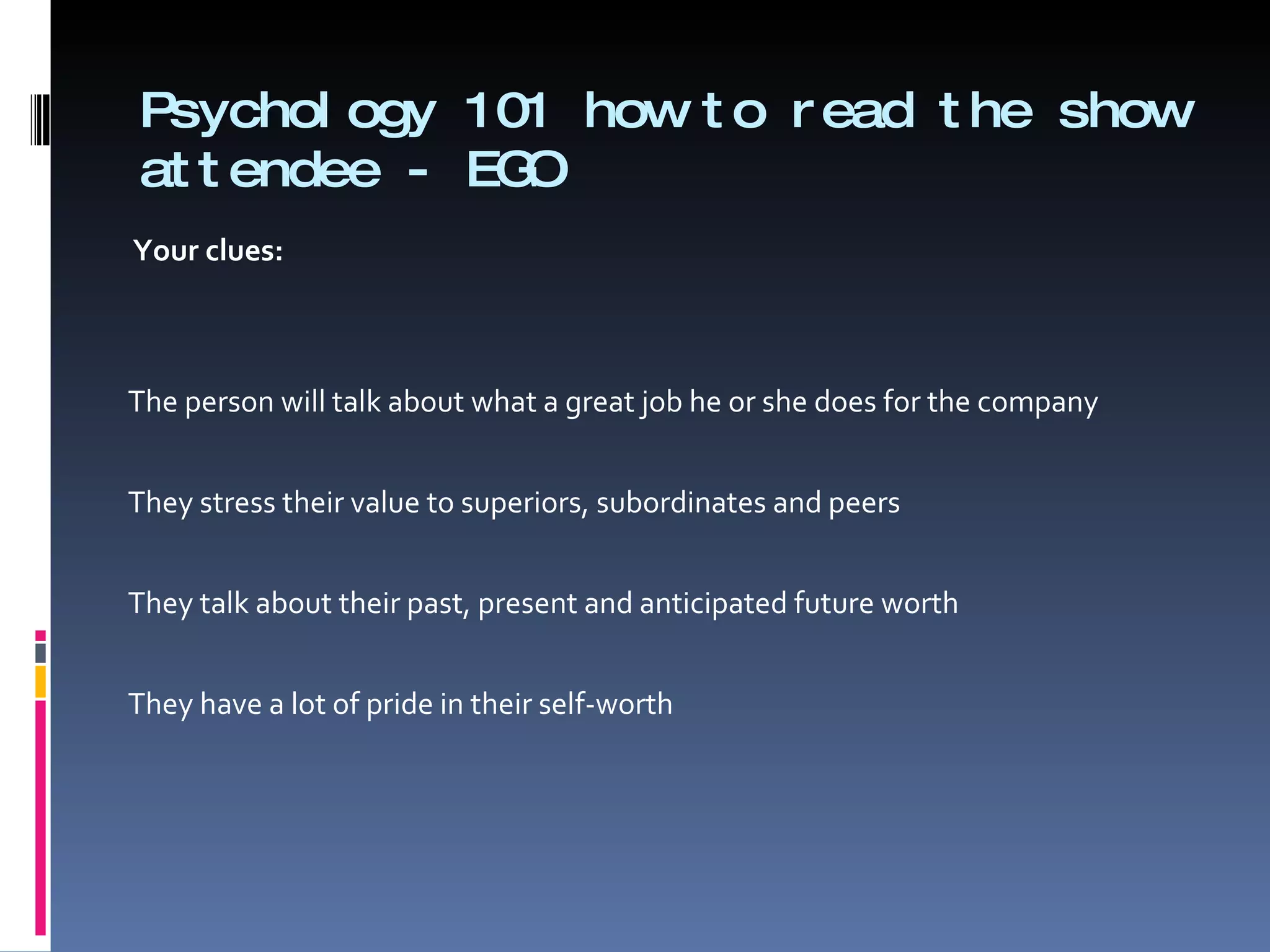 Psychology 101 how to read the show attendee - EGO Your clues:      The person will talk about what a great job he or she does for the company   They stress their value to superiors, subordinates and peers   They talk about their past, present and anticipated future worth   They have a lot of pride in their self-worth 