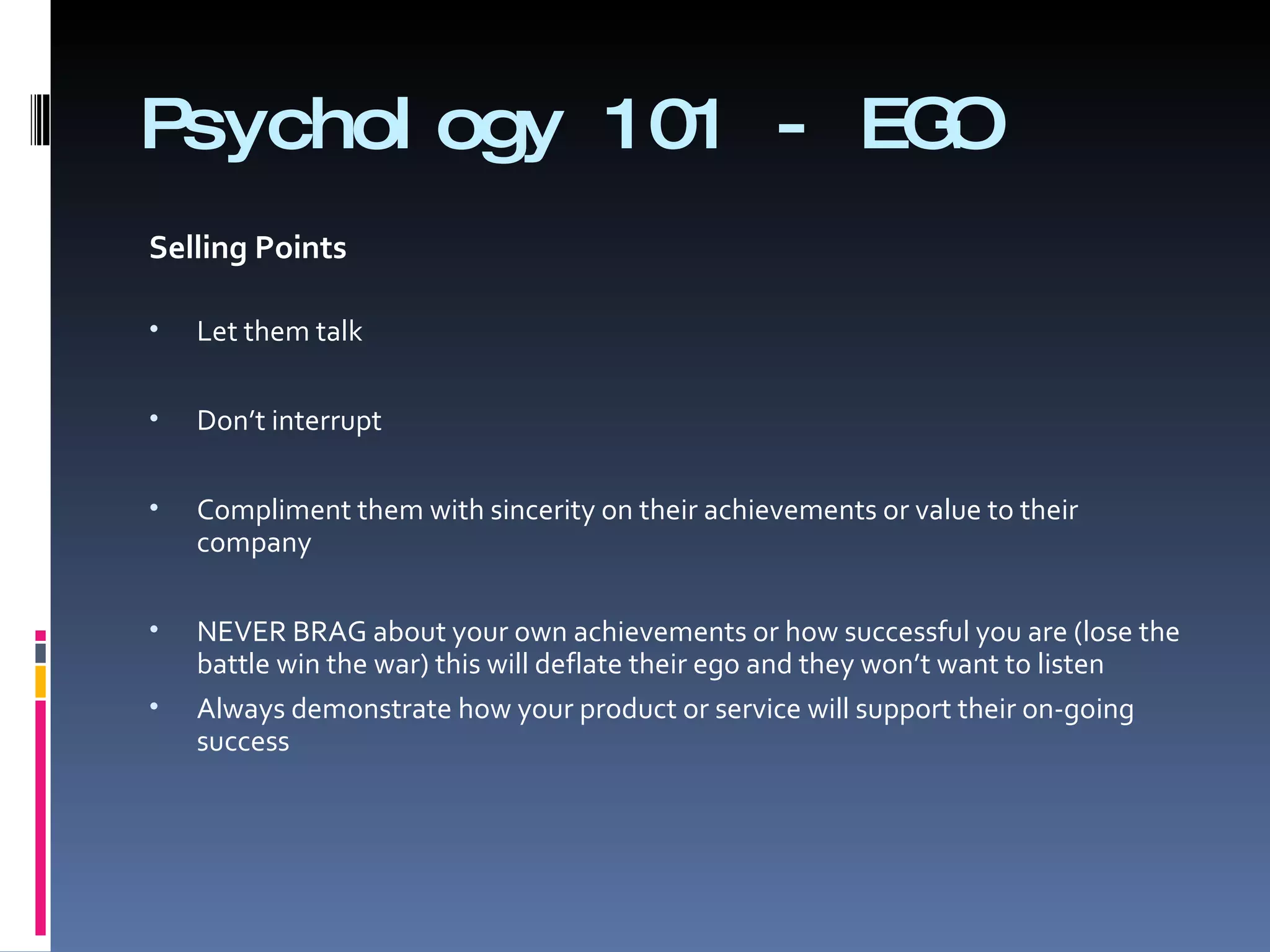 Psychology 101 - EGO Selling Points   Let them talk   Don’t interrupt   Compliment them with sincerity on their achievements or value to their company   NEVER BRAG about your own achievements or how successful you are (lose the battle win the war) this will deflate their ego and they won’t want to listen   Always demonstrate how your product or service will support their on-going success   