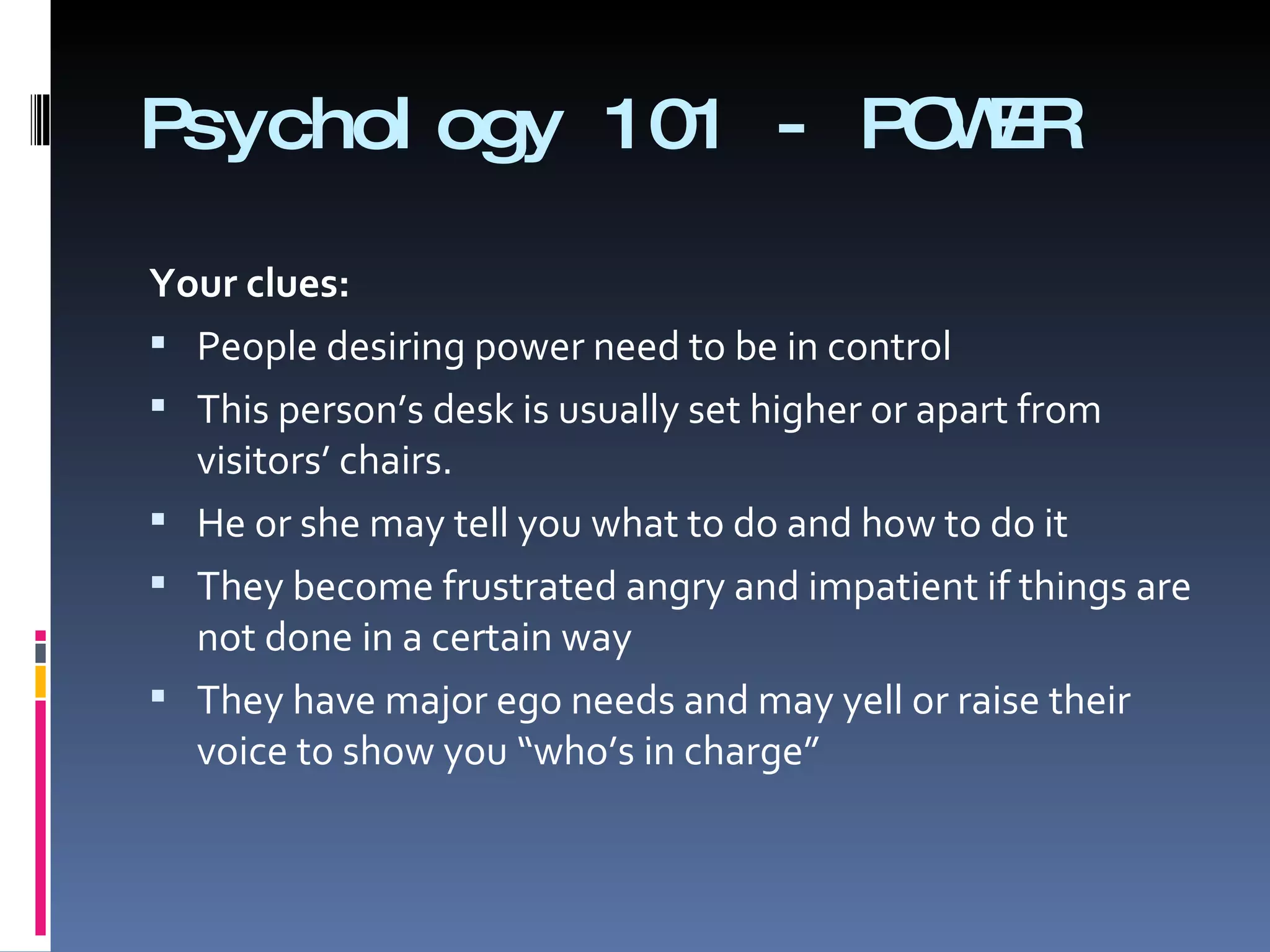 Psychology 101 - POWER Your clues: People desiring power need to be in control  This person’s desk is usually set higher or apart from visitors’ chairs. He or she may tell you what to do and how to do it  They become frustrated angry and impatient if things are not done in a certain way They have major ego needs and may yell or raise their voice to show you “who’s in charge” 