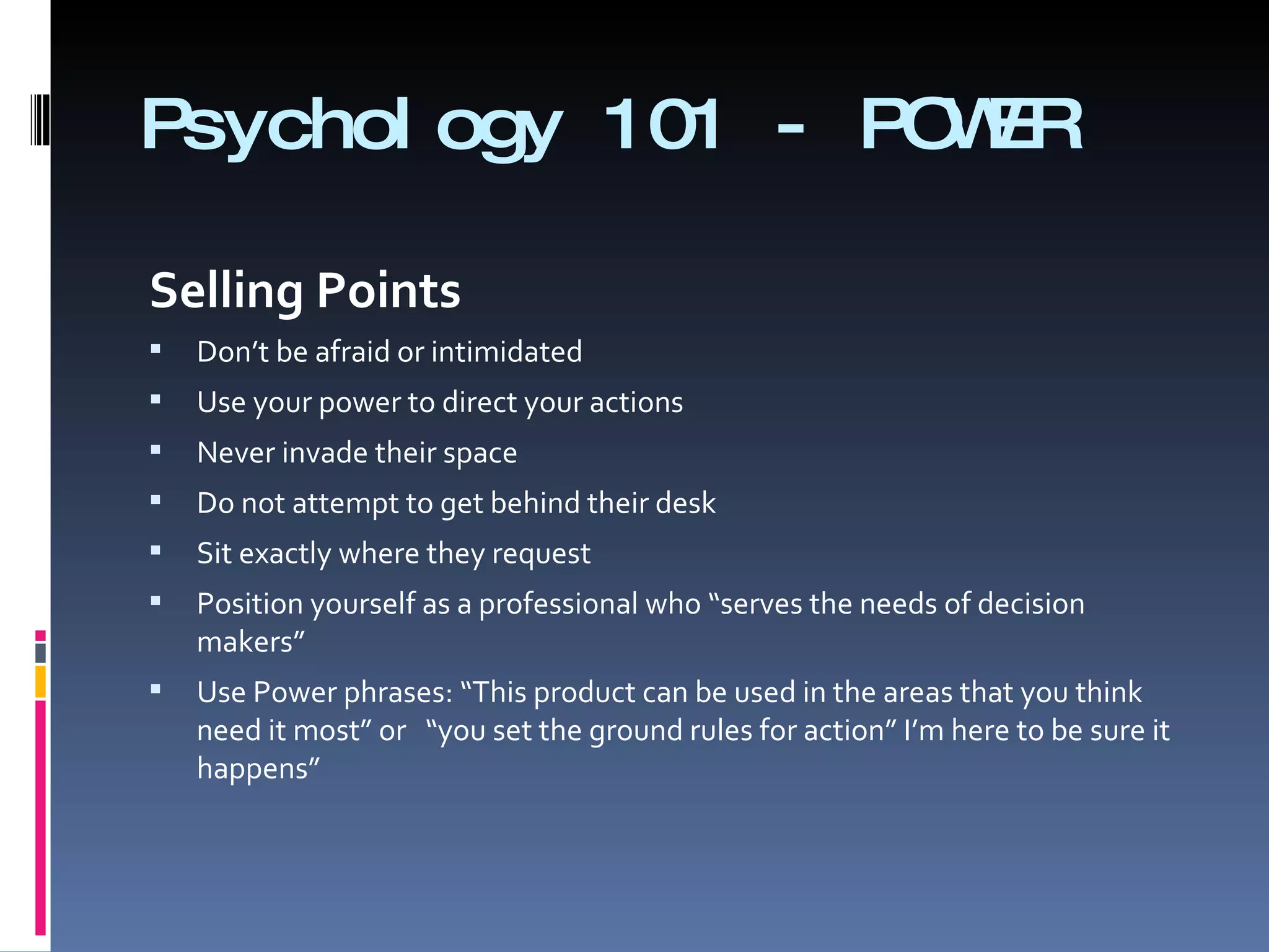 Psychology 101 - POWER Selling Points    Don’t be afraid or intimidated  Use your power to direct your actions  Never invade their space  Do not attempt to get behind their desk Sit exactly where they request  Position yourself as a professional who “serves the needs of decision makers”  Use Power phrases: “This product can be used in the areas that you think need it most” or  “you set the ground rules for action” I’m here to be sure it happens” 