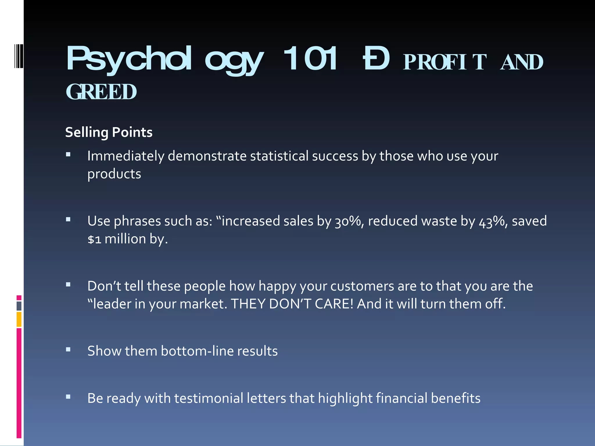 Psychology 101 –  PROFIT AND GREED Selling Points   Immediately demonstrate statistical success by those who use your products   Use phrases such as: “increased sales by 30%, reduced waste by 43%, saved $1 million by. Don’t tell these people how happy your customers are to that you are the “leader in your market. THEY DON’T CARE! And it will turn them off. Show them bottom-line results Be ready with testimonial letters that highlight financial benefits  
