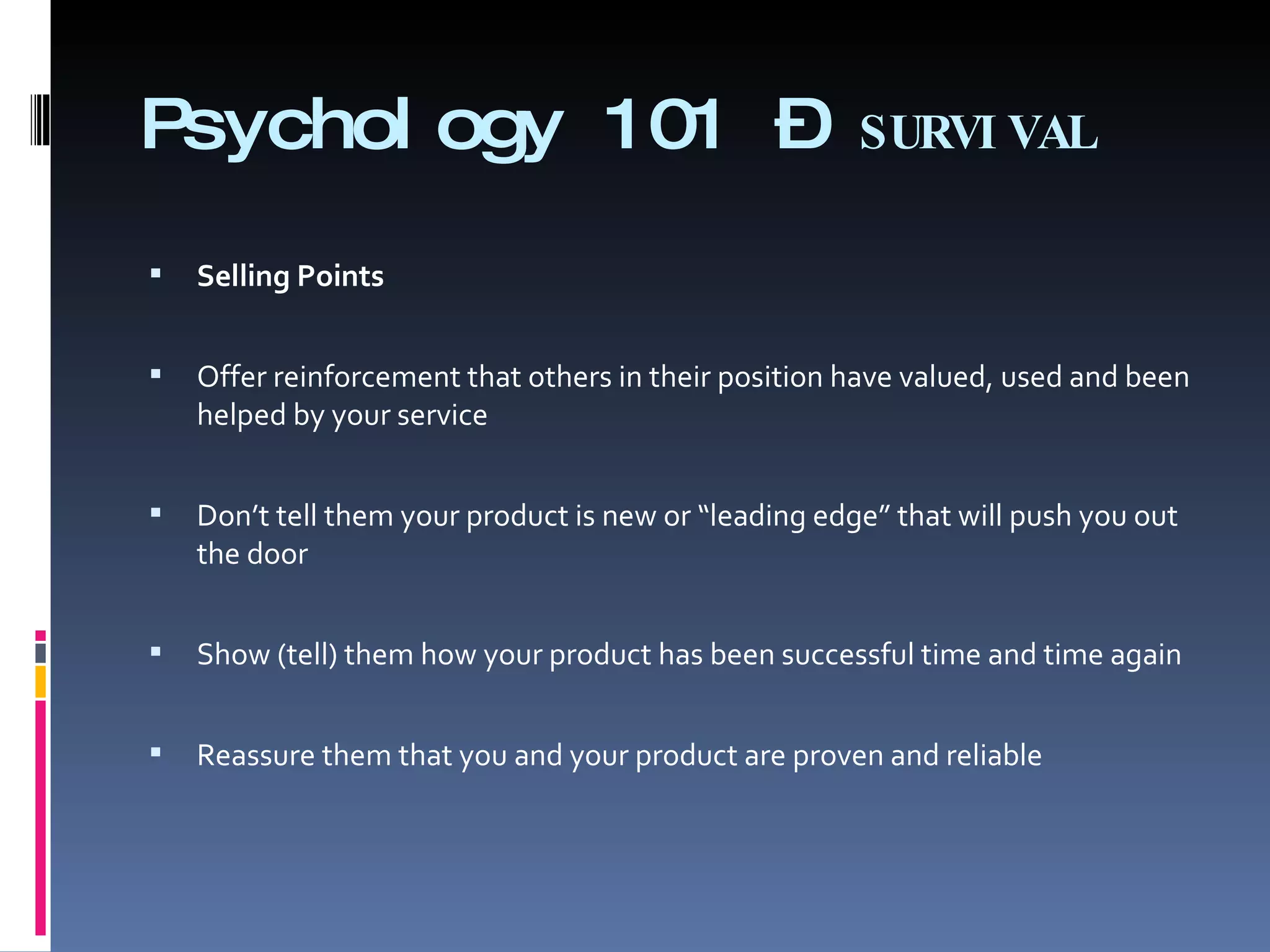 Psychology 101 –  SURVIVAL Selling Points   Offer reinforcement that others in their position have valued, used and been helped by your service   Don’t tell them your product is new or “leading edge” that will push you out the door   Show (tell) them how your product has been successful time and time again   Reassure them that you and your product are proven and reliable 