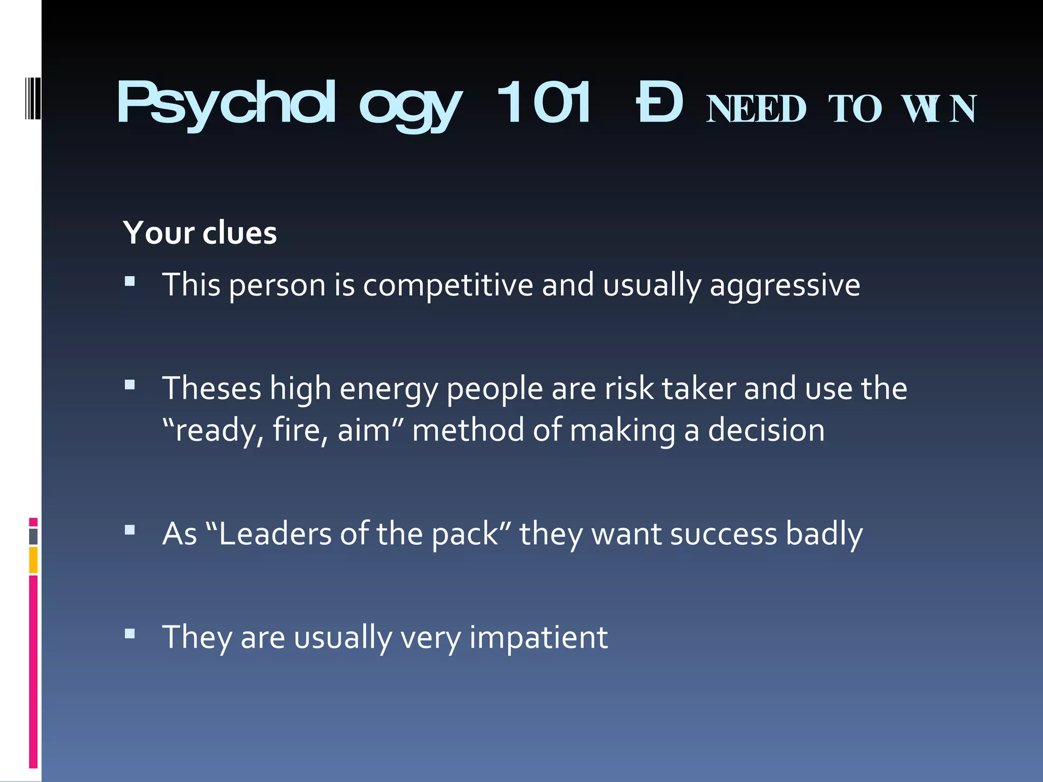 Psychology 101 –  NEED TO WIN Your clues   This person is competitive and usually aggressive   Theses high energy people are risk taker and use the  “ready, fire, aim” method of making a decision   As “Leaders of the pack” they want success badly   They are usually very impatient 