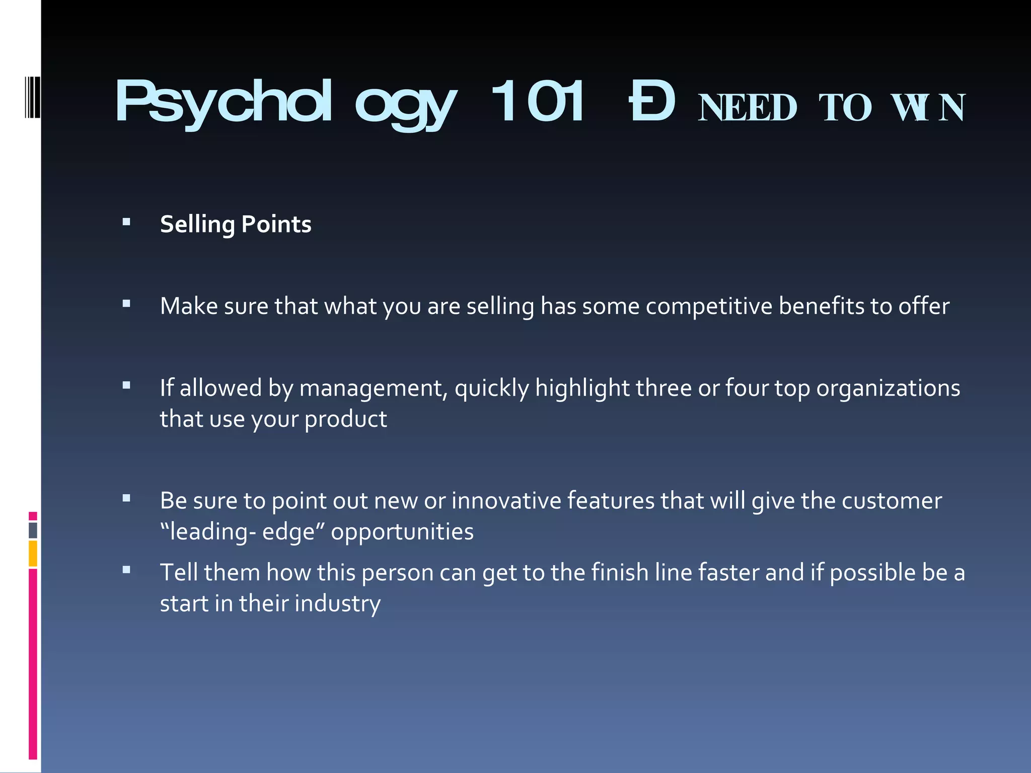 Psychology 101 –  NEED TO WIN Selling Points Make sure that what you are selling has some competitive benefits to offer   If allowed by management, quickly highlight three or four top organizations that use your product Be sure to point out new or innovative features that will give the customer “leading- edge” opportunities Tell them how this person can get to the finish line faster and if possible be a start in their industry 