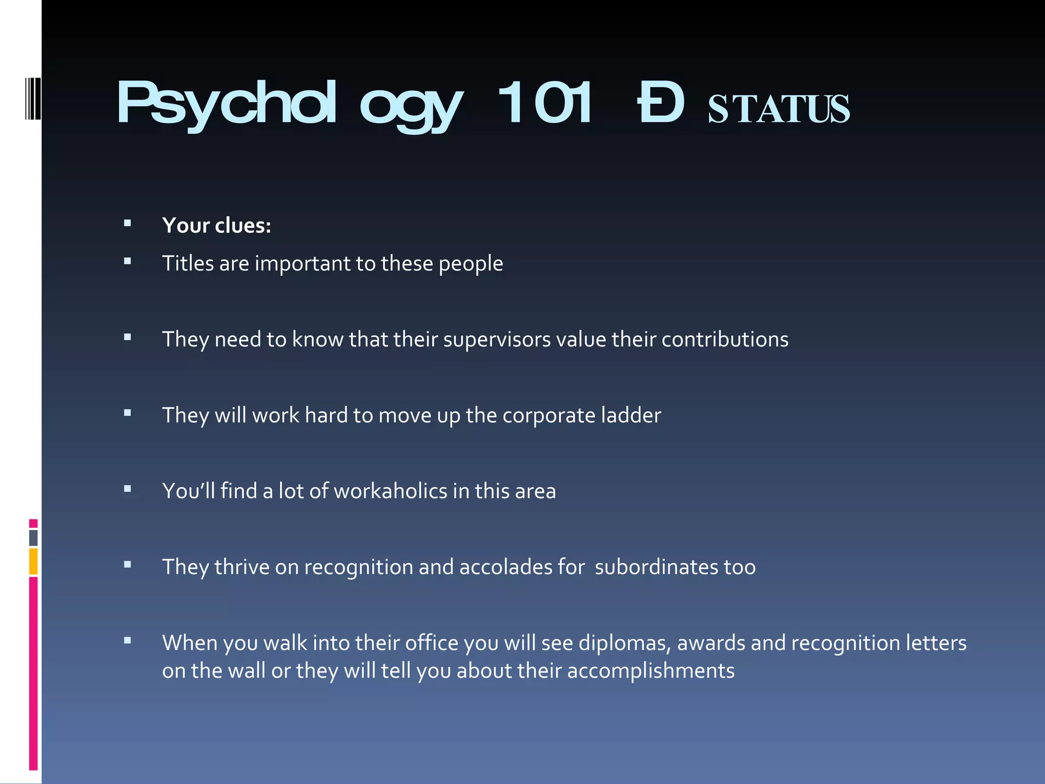 Psychology 101 –  STATUS Your clues:   Titles are important to these people  They need to know that their supervisors value their contributions  They will work hard to move up the corporate ladder   You’ll find a lot of workaholics in this area   They thrive on recognition and accolades for  subordinates too   When you walk into their office you will see diplomas, awards and recognition letters on the wall or they will tell you about their accomplishments 
