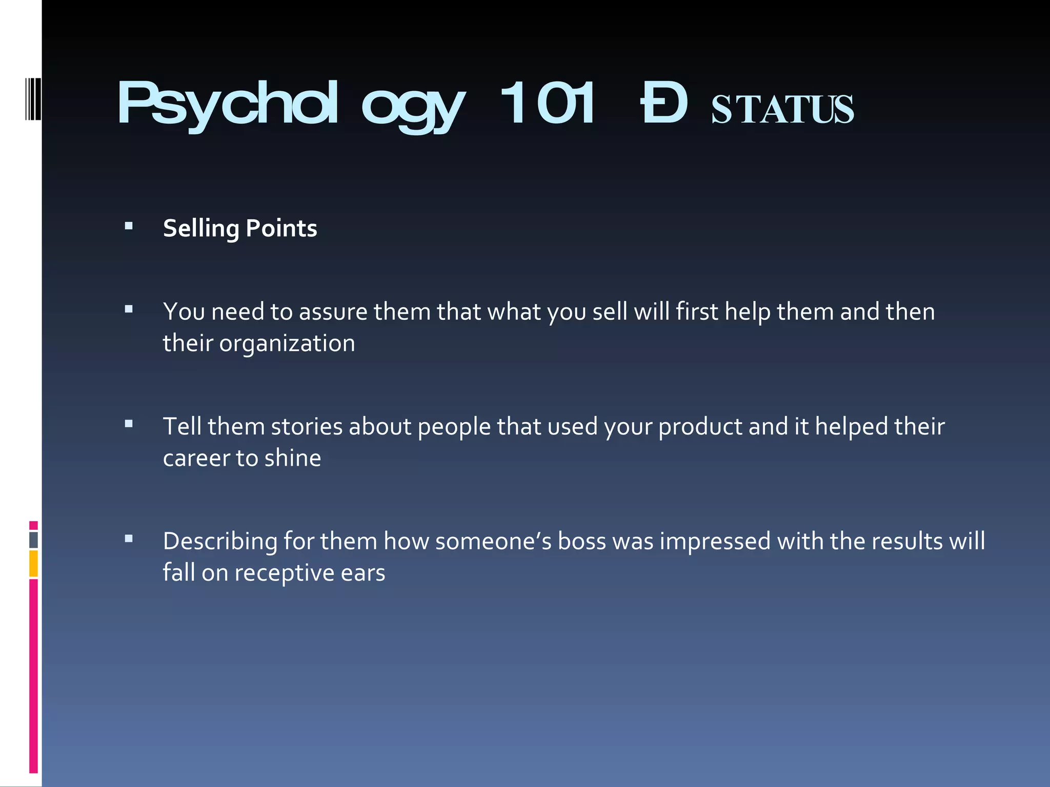 Psychology 101 –  STATUS Selling Points   You need to assure them that what you sell will first help them and then their organization   Tell them stories about people that used your product and it helped their career to shine   Describing for them how someone’s boss was impressed with the results will fall on receptive ears 