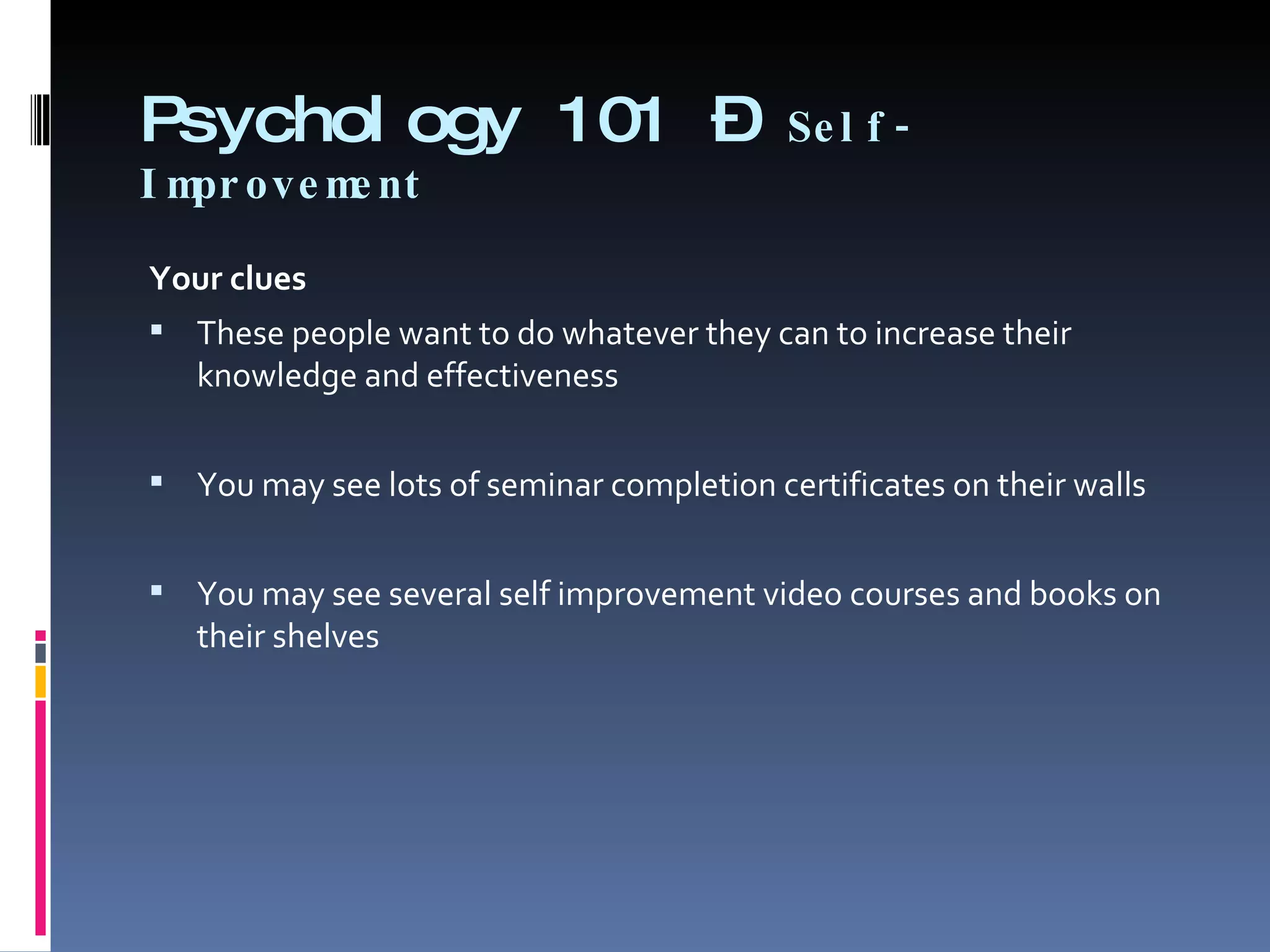 Psychology 101 –  Self-Improvement Your clues   These people want to do whatever they can to increase their knowledge and effectiveness   You may see lots of seminar completion certificates on their walls    You may see several self improvement video courses and books on their shelves 
