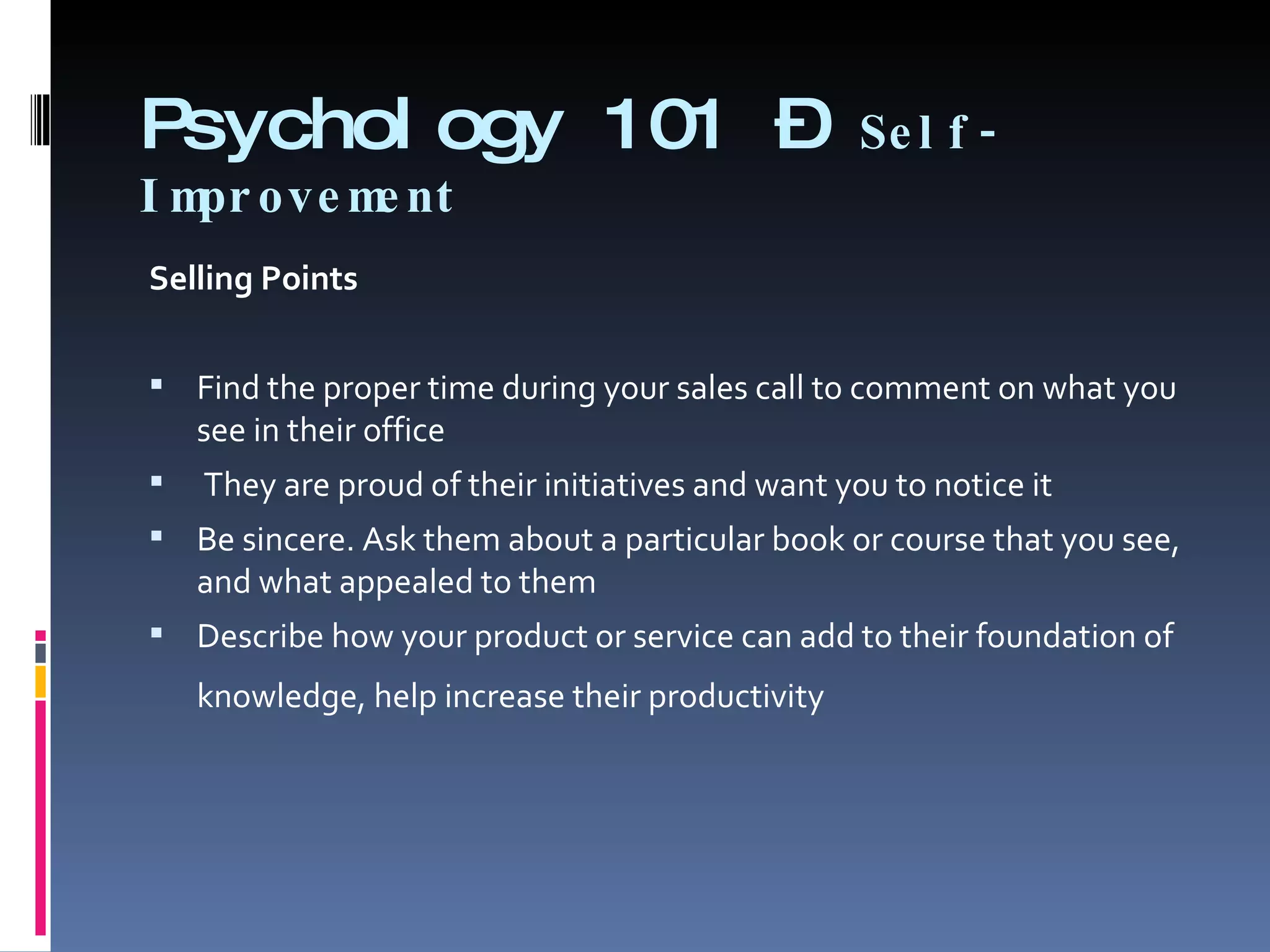 Psychology 101 –  Self-Improvement Selling Points   Find the proper time during your sales call to comment on what you see in their office   They are proud of their initiatives and want you to notice it  Be sincere. Ask them about a particular book or course that you see, and what appealed to them  Describe how your product or service can add to their foundation of knowledge, help increase their productivity    