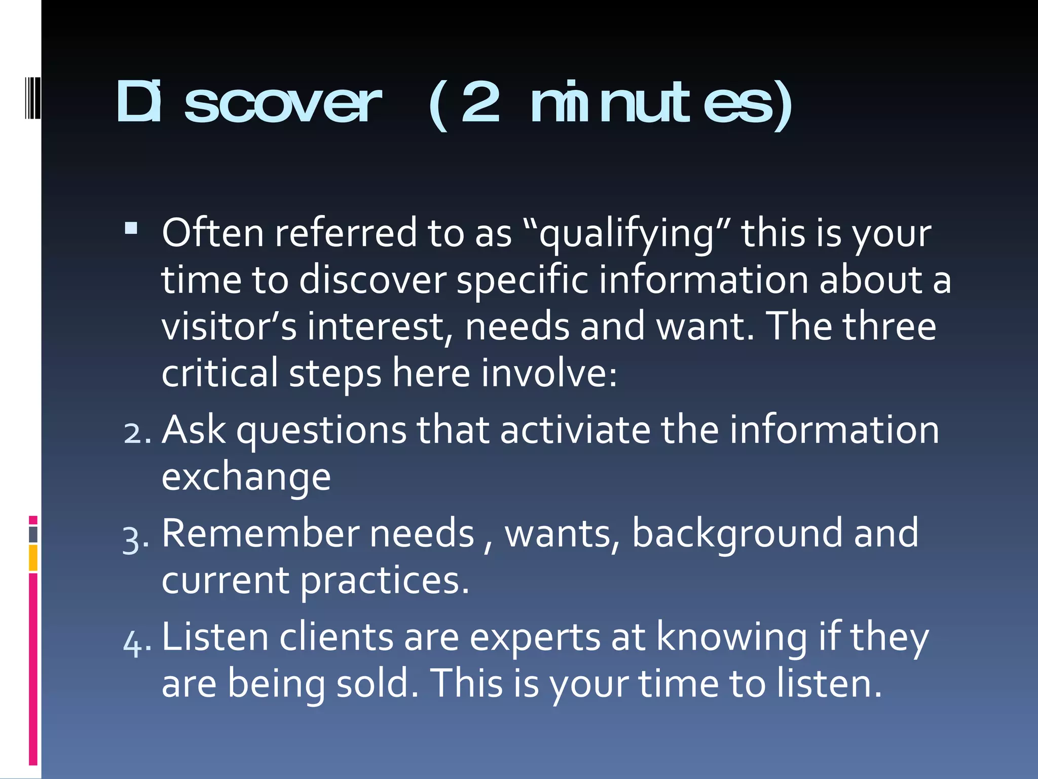 Discover (2 minutes) Often referred to as “qualifying” this is your time to discover specific information about a visitor’s interest, needs and want. The three critical steps here involve: Ask questions that activiate the information exchange Remember needs , wants, background and current practices. Listen clients are experts at knowing if they are being sold. This is your time to listen. 