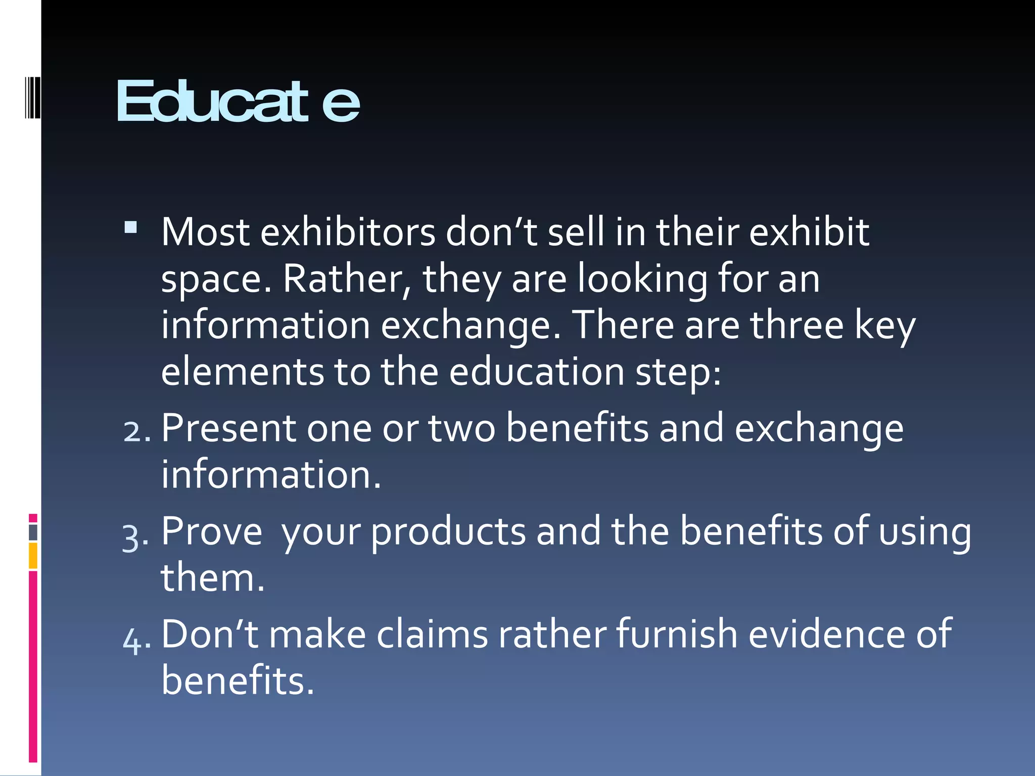 Educate Most exhibitors don’t sell in their exhibit space. Rather, they are looking for an information exchange. There are three key elements to the education step: Present one or two benefits and exchange information. Prove  your products and the benefits of using them. Don’t make claims rather furnish evidence of benefits. 