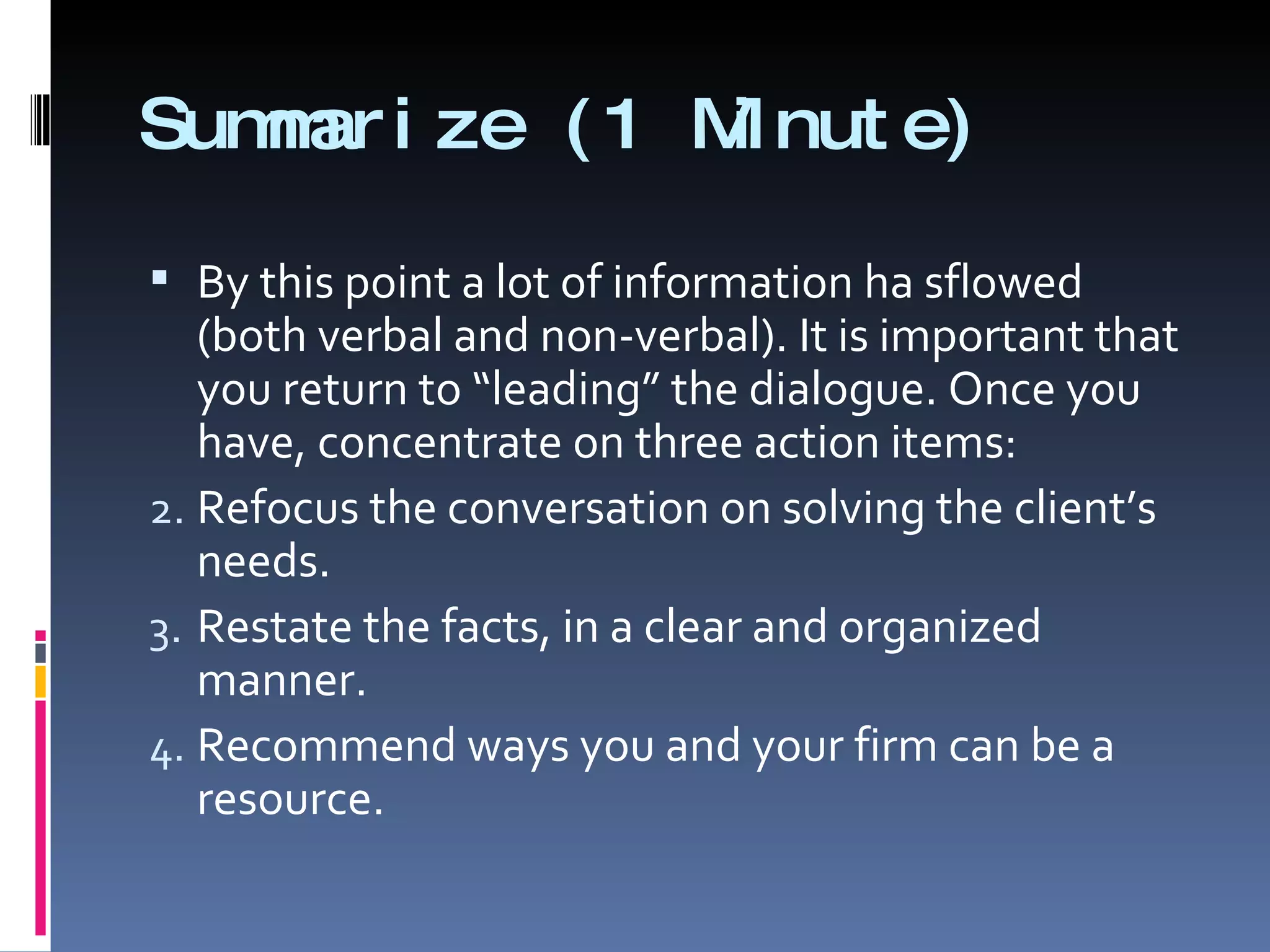 Summarize (1 Minute) By this point a lot of information ha sflowed (both verbal and non-verbal). It is important that you return to “leading” the dialogue. Once you have, concentrate on three action items: Refocus the conversation on solving the client’s needs. Restate the facts, in a clear and organized manner. Recommend ways you and your firm can be a resource. 