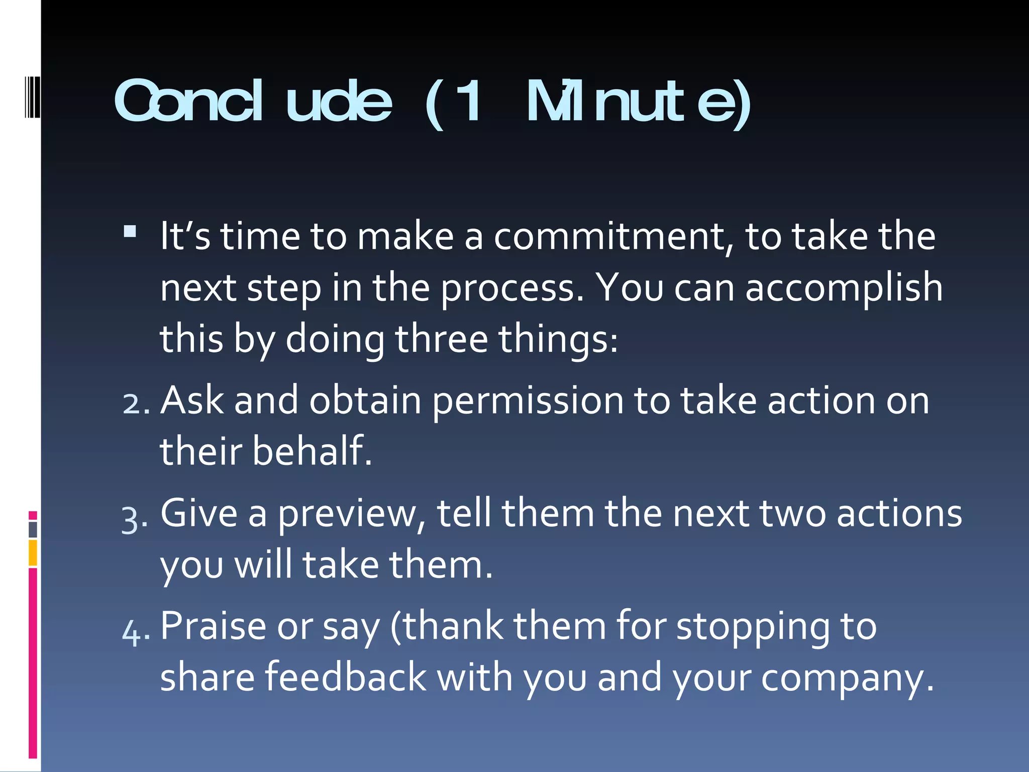 Conclude (1 Minute) It’s time to make a commitment, to take the next step in the process. You can accomplish this by doing three things: Ask and obtain permission to take action on their behalf. Give a preview, tell them the next two actions you will take them. Praise or say (thank them for stopping to share feedback with you and your company. 