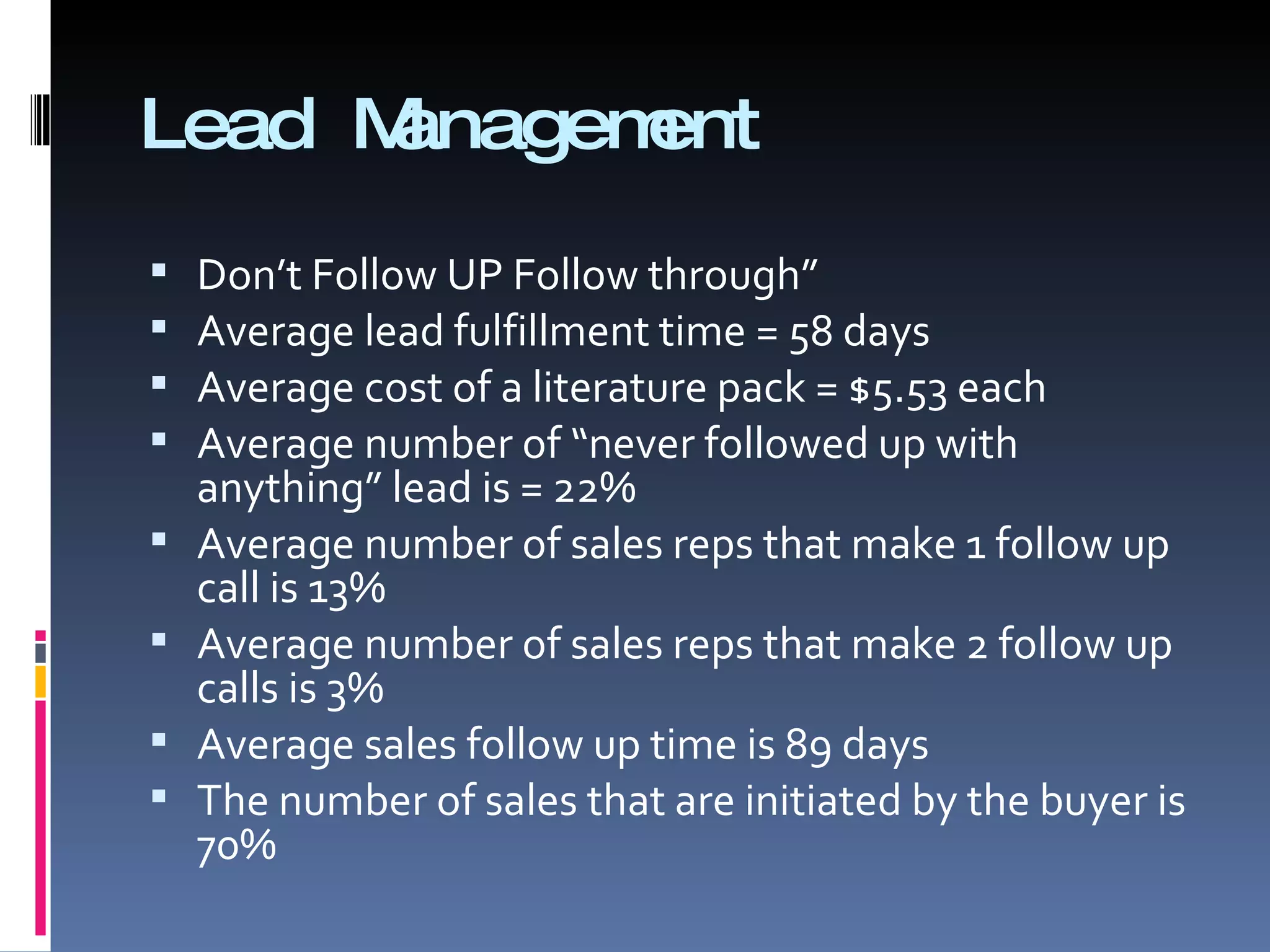 Lead Management Don’t Follow UP Follow through” Average lead fulfillment time = 58 days Average cost of a literature pack = $5.53 each Average number of “never followed up with anything” lead is = 22% Average number of sales reps that make 1 follow up call is 13% Average number of sales reps that make 2 follow up calls is 3% Average sales follow up time is 89 days The number of sales that are initiated by the buyer is 70% 