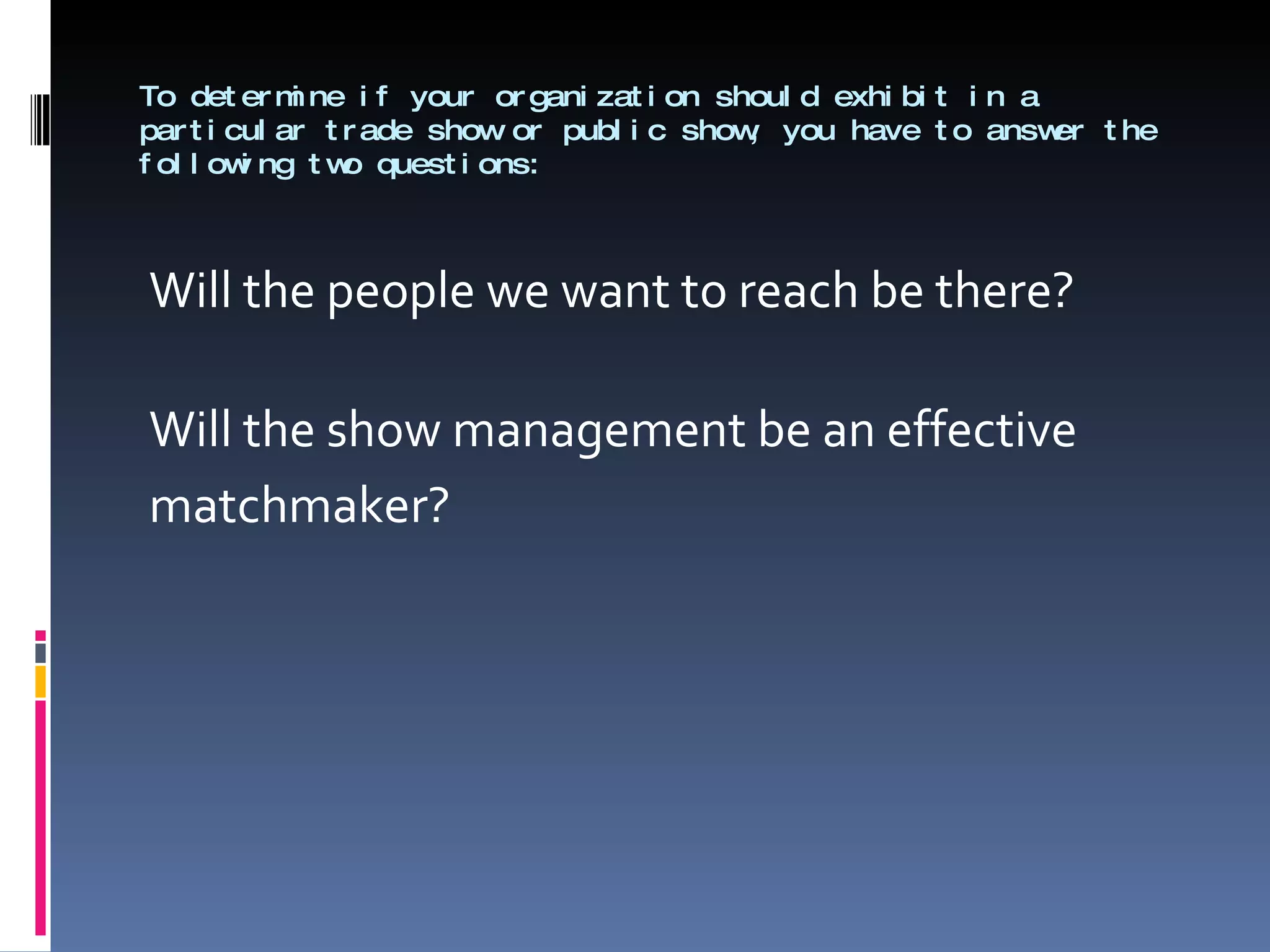 To determine if your organization should exhibit in a particular trade show or public show, you have to answer the following two questions: Will the people we want to reach be there? Will the show management be an effective  matchmaker? 