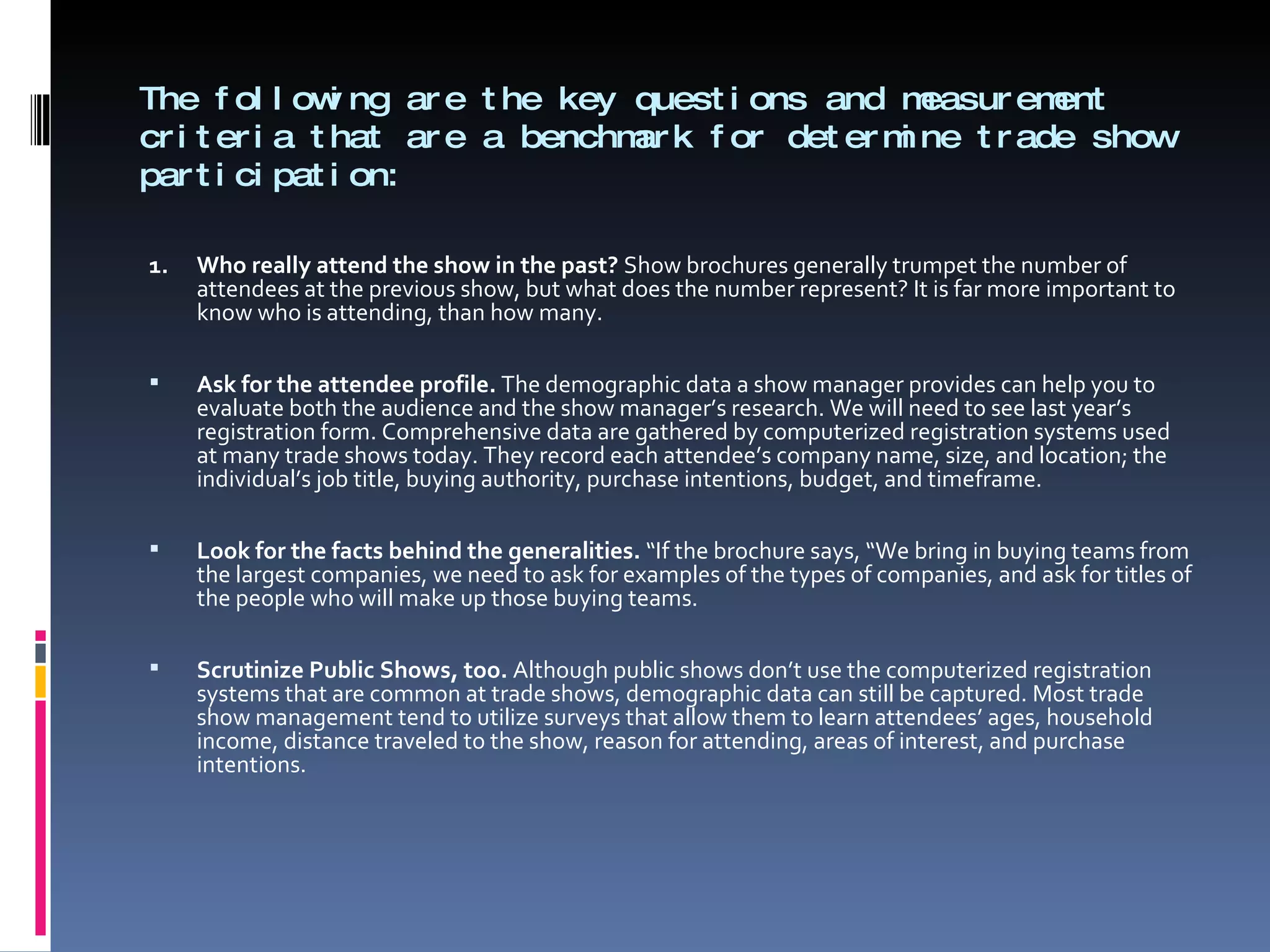 The following are the key questions and measurement criteria that are a benchmark for determine trade show participation: 1. Who really attend the show in the past?  Show brochures generally trumpet the number of attendees at the previous show, but what does the number represent? It is far more important to know who is attending, than how many.   Ask for the attendee profile.  The demographic data a show manager provides can help you to evaluate both the audience and the show manager’s research. We will need to see last year’s registration form. Comprehensive data are gathered by computerized registration systems used at many trade shows today. They record each attendee’s company name, size, and location; the individual’s job title, buying authority, purchase intentions, budget, and timeframe.   Look for the facts behind the generalities.  “If the brochure says, “We bring in buying teams from the largest companies, we need to ask for examples of the types of companies, and ask for titles of the people who will make up those buying teams.   Scrutinize Public Shows, too.  Although public shows don’t use the computerized registration systems that are common at trade shows, demographic data can still be captured. Most trade show management tend to utilize surveys that allow them to learn attendees’ ages, household income, distance traveled to the show, reason for attending, areas of interest, and purchase intentions. 
