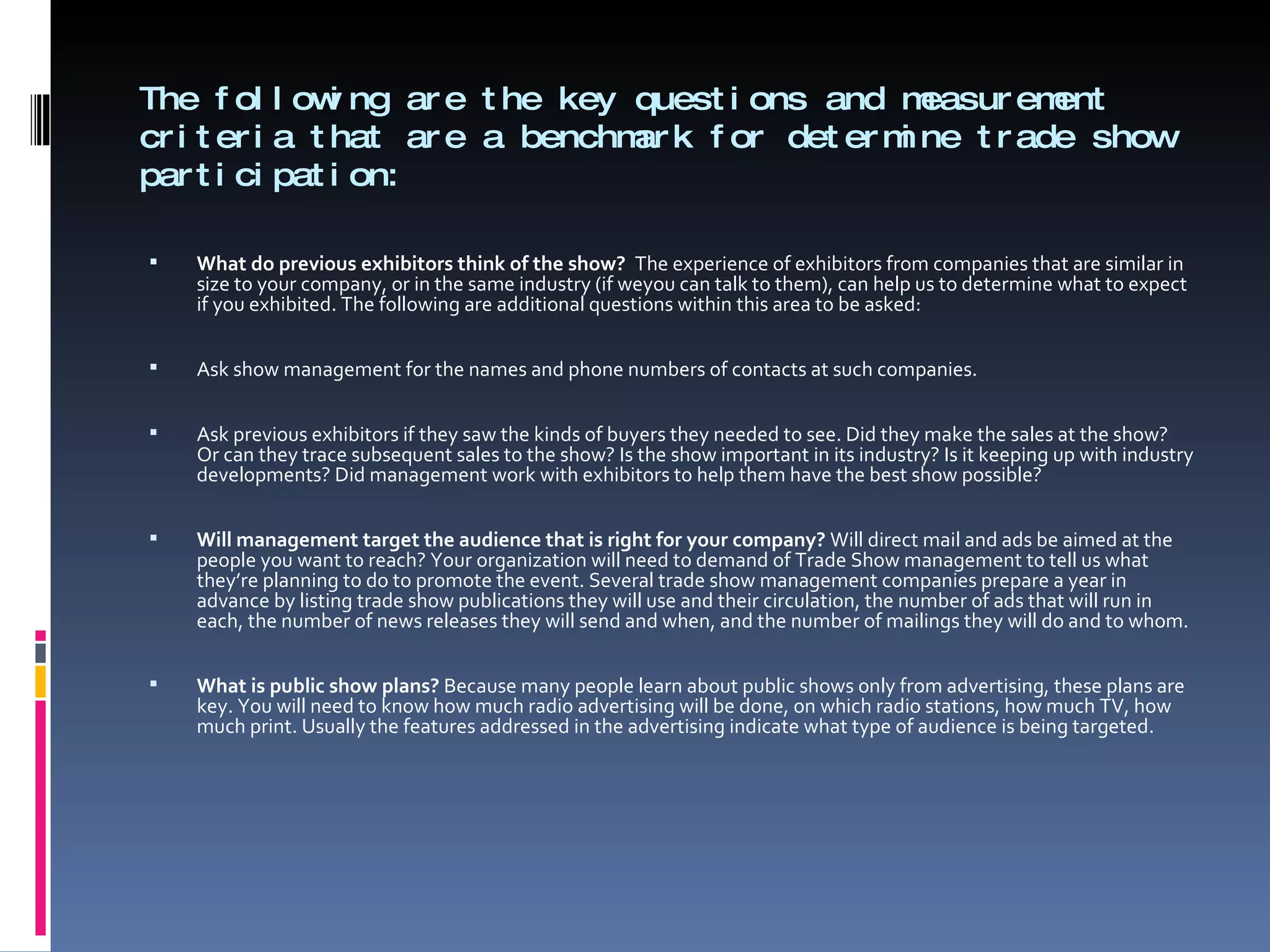 The following are the key questions and measurement criteria that are a benchmark for determine trade show participation: What do previous exhibitors think of the show?  The experience of exhibitors from companies that are similar in size to your company, or in the same industry (if weyou can talk to them), can help us to determine what to expect if you exhibited. The following are additional questions within this area to be asked:   Ask show management for the names and phone numbers of contacts at such companies.   Ask previous exhibitors if they saw the kinds of buyers they needed to see. Did they make the sales at the show? Or can they trace subsequent sales to the show? Is the show important in its industry? Is it keeping up with industry developments? Did management work with exhibitors to help them have the best show possible?   Will management target the audience that is right for your company?  Will direct mail and ads be aimed at the people you want to reach? Your organization will need to demand of Trade Show management to tell us what they’re planning to do to promote the event. Several trade show management companies prepare a year in advance by listing trade show publications they will use and their circulation, the number of ads that will run in each, the number of news releases they will send and when, and the number of mailings they will do and to whom.   What is public show plans?  Because many people learn about public shows only from advertising, these plans are key. You will need to know how much radio advertising will be done, on which radio stations, how much TV, how much print. Usually the features addressed in the advertising indicate what type of audience is being targeted. 