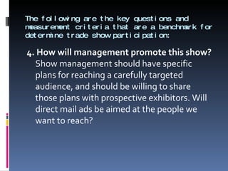 The following are the key questions and measurement criteria that are a benchmark for determine trade show participation: 4. How will management promote this show?  Show management should have specific plans for reaching a carefully targeted audience, and should be willing to share those plans with prospective exhibitors. Will direct mail ads be aimed at the people we want to reach? 
