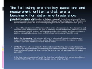 The following are the key questions and measurement criteria that are a benchmark for determine trade show participation: 5.  How will management help attendees to find your company?  For professional, reputable show management, the overriding concern will be to bring buyer and seller together. We will determine before the show opens if the attendees can pre-register and thus enter the show more quickly.    You will have to determine if the show guide is sent in advance and is the floor plan east to read and color-coded. At the show we will need to determine if there are electronic terminals that help attendees locate specific products and may even print lists of companies with booth numbers. In addition we need to be assured of non conflict between seminars and the exhibit hours   Before the show opens . Your company will need to attempt to find out if attendees can pre-register and thus enter the show more quickly. Other points are will the show guide be sent in advance? Is the floor plan easy to read? Is it color-coded?   At the show . You will need to look for electronic terminals that help attendees locate specific products, and may even print out lists of companies with booth numbers. Another consideration is does the schedule give people time to attend the seminars and still see the exhibits? Is parking accessible?    Is the show close to mass transit? Inside the show, how is the foodservice? Is there something to entertain the kids? The more comfortable people are, the longer they stay 
