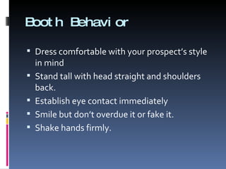 Booth Behavior Dress comfortable with your prospect’s style in mind Stand tall with head straight and shoulders back. Establish eye contact immediately Smile but don’t overdue it or fake it. Shake hands firmly. 