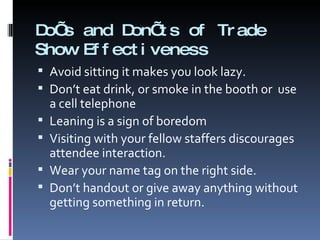 Do’s and Don’ts of Trade Show Effectiveness Avoid sitting it makes you look lazy. Don’t eat drink, or smoke in the booth or  use a cell telephone Leaning is a sign of boredom Visiting with your fellow staffers discourages attendee interaction. Wear your name tag on the right side. Don’t handout or give away anything without getting something in return. 
