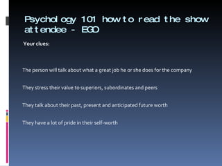 Psychology 101 how to read the show attendee - EGO Your clues:      The person will talk about what a great job he or she does for the company   They stress their value to superiors, subordinates and peers   They talk about their past, present and anticipated future worth   They have a lot of pride in their self-worth 
