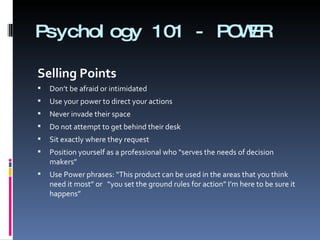 Psychology 101 - POWER Selling Points    Don’t be afraid or intimidated  Use your power to direct your actions  Never invade their space  Do not attempt to get behind their desk Sit exactly where they request  Position yourself as a professional who “serves the needs of decision makers”  Use Power phrases: “This product can be used in the areas that you think need it most” or  “you set the ground rules for action” I’m here to be sure it happens” 
