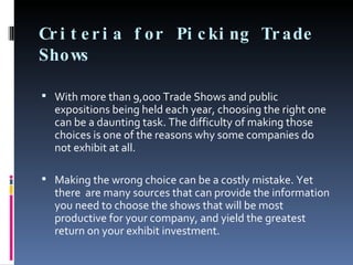 Criteria for Picking Trade Shows With more than 9,000 Trade Shows and public expositions being held each year, choosing the right one can be a daunting task. The difficulty of making those choices is one of the reasons why some companies do not exhibit at all.  Making the wrong choice can be a costly mistake. Yet there  are many sources that can provide the information you need to choose the shows that will be most productive for your company, and yield the greatest return on your exhibit investment.  