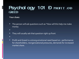 Psychology 101 –  PROFIT AND GREED Your clues: The person will ask questions such as “How will this help me make money   They will usually ask that question right up front   Profit and Greed is a strong emotional need based on:  performance for shareholders, reorganizational pressures, demands for increased market share. 
