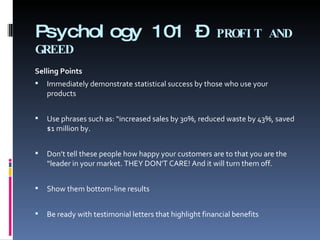 Psychology 101 –  PROFIT AND GREED Selling Points   Immediately demonstrate statistical success by those who use your products   Use phrases such as: “increased sales by 30%, reduced waste by 43%, saved $1 million by. Don’t tell these people how happy your customers are to that you are the “leader in your market. THEY DON’T CARE! And it will turn them off. Show them bottom-line results Be ready with testimonial letters that highlight financial benefits  