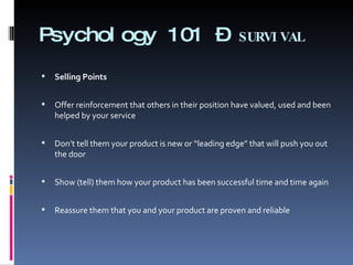 Psychology 101 –  SURVIVAL Selling Points   Offer reinforcement that others in their position have valued, used and been helped by your service   Don’t tell them your product is new or “leading edge” that will push you out the door   Show (tell) them how your product has been successful time and time again   Reassure them that you and your product are proven and reliable 