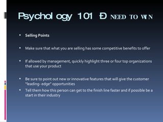 Psychology 101 –  NEED TO WIN Selling Points Make sure that what you are selling has some competitive benefits to offer   If allowed by management, quickly highlight three or four top organizations that use your product Be sure to point out new or innovative features that will give the customer “leading- edge” opportunities Tell them how this person can get to the finish line faster and if possible be a start in their industry 