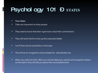 Psychology 101 –  STATUS Your clues:   Titles are important to these people  They need to know that their supervisors value their contributions  They will work hard to move up the corporate ladder   You’ll find a lot of workaholics in this area   They thrive on recognition and accolades for  subordinates too   When you walk into their office you will see diplomas, awards and recognition letters on the wall or they will tell you about their accomplishments 