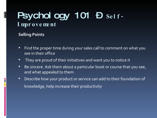 Psychology 101 –  Self-Improvement Selling Points   Find the proper time during your sales call to comment on what you see in their office   They are proud of their initiatives and want you to notice it  Be sincere. Ask them about a particular book or course that you see, and what appealed to them  Describe how your product or service can add to their foundation of knowledge, help increase their productivity    