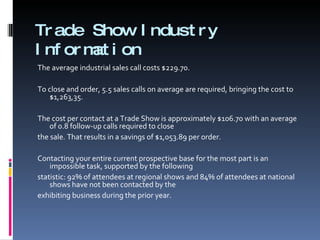 Trade Show Industry Information The average industrial sales call costs $229.70.   To close and order, 5.5 sales calls on average are required, bringing the cost to $1,263,35.   The cost per contact at a Trade Show is approximately $106.70 with an average of 0.8 follow-up calls required to close  the sale. That results in a savings of $1,053.89 per order.   Contacting your entire current prospective base for the most part is an impossible task, supported by the following  statistic: 92% of attendees at regional shows and 84% of attendees at national shows have not been contacted by the  exhibiting business during the prior year.   