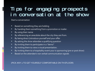 Tips for engaging prospects in conversation at the show Start a conversation Based on something they are holding By handing them something from a promotion or mailer. By using their name By referencing an anecdote about the city they are from. By being direct (introduce yourself and your offer By asking the show attendee a qualifying question By inviting them to participate in a “demo” By inviting them to view a visual presentation. By inviting them to a hospitality event your is sponsoring (pre or post show) Based on the attendee’s non verbal communication signals (PICK ANY 2 TO GET YOURSELF COMFORTABLE ON TH EFLOOR) 