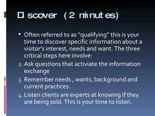 Discover (2 minutes) Often referred to as “qualifying” this is your time to discover specific information about a visitor’s interest, needs and want. The three critical steps here involve: Ask questions that activiate the information exchange Remember needs , wants, background and current practices. Listen clients are experts at knowing if they are being sold. This is your time to listen. 