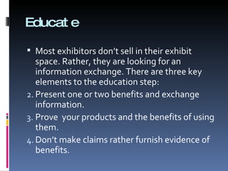 Educate Most exhibitors don’t sell in their exhibit space. Rather, they are looking for an information exchange. There are three key elements to the education step: Present one or two benefits and exchange information. Prove  your products and the benefits of using them. Don’t make claims rather furnish evidence of benefits. 