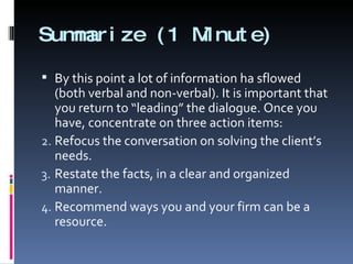 Summarize (1 Minute) By this point a lot of information ha sflowed (both verbal and non-verbal). It is important that you return to “leading” the dialogue. Once you have, concentrate on three action items: Refocus the conversation on solving the client’s needs. Restate the facts, in a clear and organized manner. Recommend ways you and your firm can be a resource. 