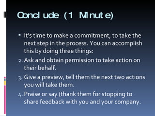 Conclude (1 Minute) It’s time to make a commitment, to take the next step in the process. You can accomplish this by doing three things: Ask and obtain permission to take action on their behalf. Give a preview, tell them the next two actions you will take them. Praise or say (thank them for stopping to share feedback with you and your company. 