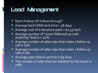 Lead Management Don’t Follow UP Follow through” Average lead fulfillment time = 58 days Average cost of a literature pack = $5.53 each Average number of “never followed up with anything” lead is = 22% Average number of sales reps that make 1 follow up call is 13% Average number of sales reps that make 2 follow up calls is 3% Average sales follow up time is 89 days The number of sales that are initiated by the buyer is 70% 