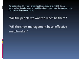 To determine if your organization should exhibit in a particular trade show or public show, you have to answer the following two questions: Will the people we want to reach be there? Will the show management be an effective  matchmaker? 