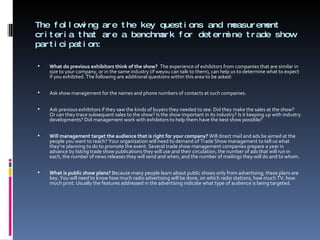 The following are the key questions and measurement criteria that are a benchmark for determine trade show participation: What do previous exhibitors think of the show?  The experience of exhibitors from companies that are similar in size to your company, or in the same industry (if weyou can talk to them), can help us to determine what to expect if you exhibited. The following are additional questions within this area to be asked:   Ask show management for the names and phone numbers of contacts at such companies.   Ask previous exhibitors if they saw the kinds of buyers they needed to see. Did they make the sales at the show? Or can they trace subsequent sales to the show? Is the show important in its industry? Is it keeping up with industry developments? Did management work with exhibitors to help them have the best show possible?   Will management target the audience that is right for your company?  Will direct mail and ads be aimed at the people you want to reach? Your organization will need to demand of Trade Show management to tell us what they’re planning to do to promote the event. Several trade show management companies prepare a year in advance by listing trade show publications they will use and their circulation, the number of ads that will run in each, the number of news releases they will send and when, and the number of mailings they will do and to whom.   What is public show plans?  Because many people learn about public shows only from advertising, these plans are key. You will need to know how much radio advertising will be done, on which radio stations, how much TV, how much print. Usually the features addressed in the advertising indicate what type of audience is being targeted. 