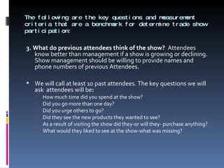 The following are the key questions and measurement criteria that are a benchmark for determine trade show participation: 3. What do previous attendees think of the show?  Attendees know better than management if a show is growing or declining. Show management should be willing to provide names and phone numbers of previous Attendees.    We will call at least 10 past attendees. The key questions we will ask  attendees will be : How much time did you spend at the show? Did you go more than one day? Did you urge others to go? Did they see the new products they wanted to see? As a result of visiting the show did they-or will they- purchase anything? What would they liked to see at the show-what was missing? 