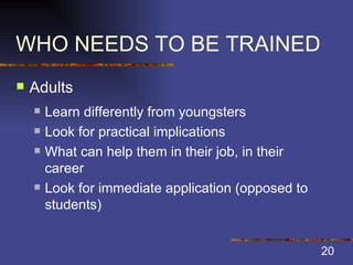 WHO NEEDS TO BE TRAINED Adults Learn differently from youngsters Look for practical implications What can help them in their job, in their career  Look for immediate application (opposed to students) 