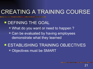 CREATING A TRAINING COURSE DEFINING THE GOAL What do you want or need to happen ? Can be evaluated by having employees demonstrate what they learned ESTABLISHING TRAINING OBJECTIVES Objectives must be SMART 