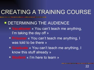 CREATING A TRAINING COURSE DETERMINING THE AUDIENCE Vacationer  « You can’t teach me anything, I’m taking the day off » Prisoner  « You can’t teach me anything, I was told to be there » Graduate  « You can’t teach me anything, I know this stuff already » Student  « I’m here to learn » 