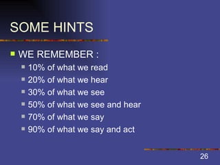 SOME HINTS WE REMEMBER : 10% of what we read 20% of what we hear 30% of what we see 50% of what we see and hear 70% of what we say 90% of what we say and act 