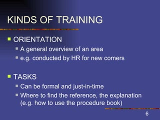 KINDS OF TRAINING ORIENTATION A general overview of an area e.g. conducted by HR for new comers TASKS Can be formal and just-in-time Where to find the reference, the explanation (e.g. how to use the procedure book) 