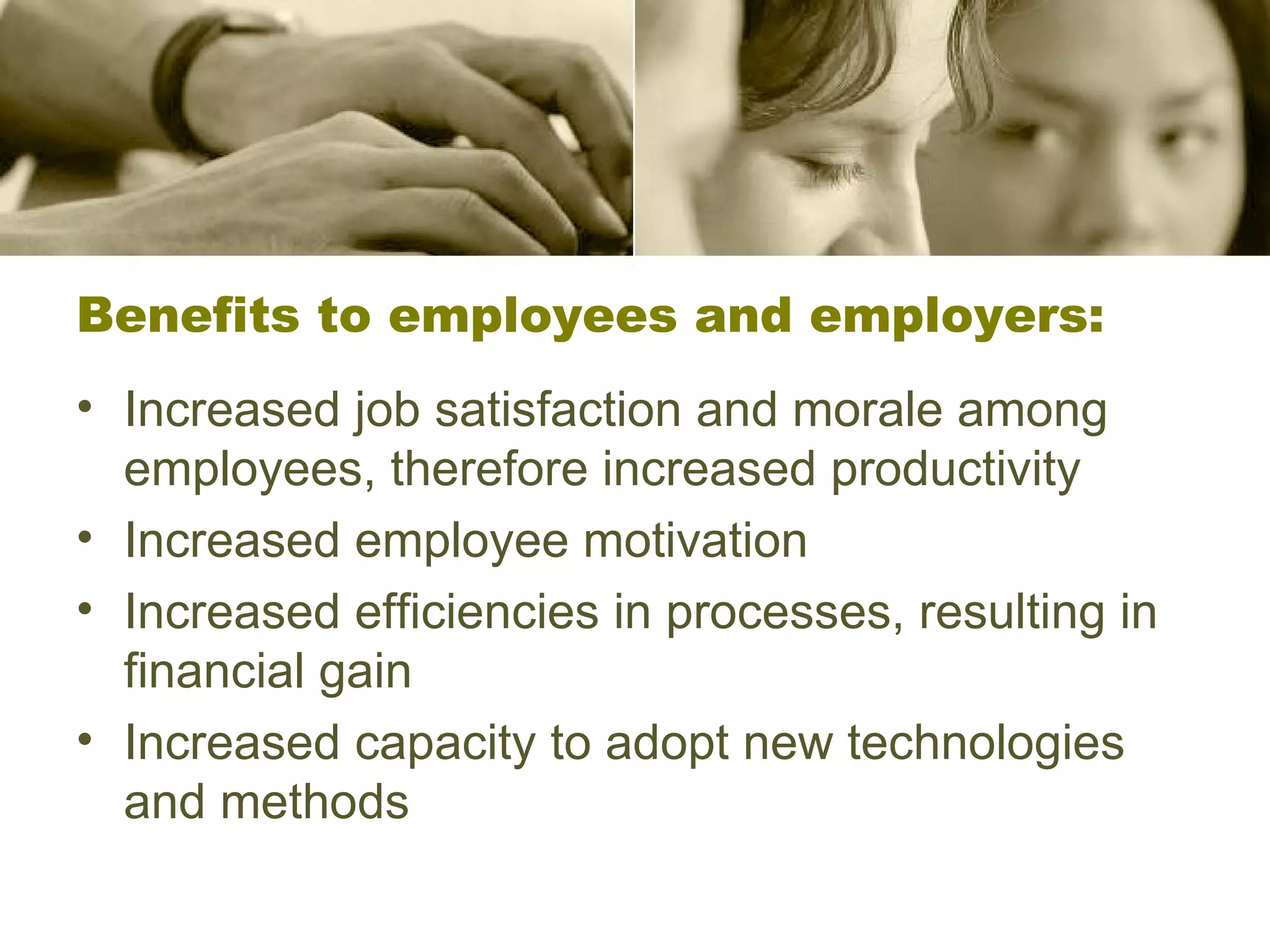 Benefits to employees and employers: Increased job satisfaction and morale among employees, therefore increased productivity Increased employee motivation  Increased efficiencies in processes, resulting in financial gain  Increased capacity to adopt new technologies and methods  